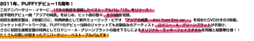 2011年、PUFFYデビュー15周年！ このアニバーサリー・イヤーに、15年の軌跡を凝縮したベスト・アルバム「15」をリリース！ 金字塔的デビュー曲「アジアの純真」をはじめ、ヒット曲の数々、全39曲を収録。 初回生産限定盤は、2枚組CDに、特典映像として新作ミュージック・ビデオ 「アジアの純真 〜Ami Yumi Emi ver.〜」を収めたDVD付きの3枚組。 ジャケットのアートワークは、PUFFYのデビュー当時のジャケットでもお馴染みのアーティスト、ロドニー・A・グリーンブラットが手掛け、 さらに初回生産限定盤の特典としてロドニー・A・グリーンブラットの描き下ろしによるオリジナル・ラッキーフェイスタオルを同梱と超豪華仕様！！ たくさんの思いが詰まったアニバーサリー・ベスト・アルバムです！