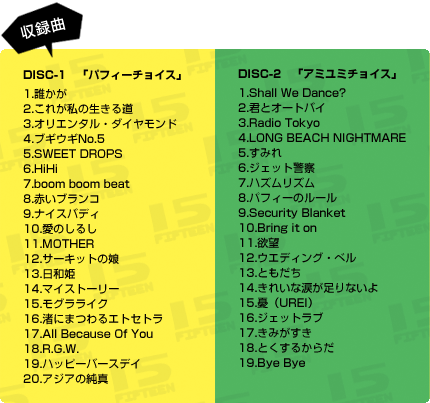 DISC-1　「パフィーチョイス」 1.誰かが 2.これが私の生きる道 3.オリエンタル・ダイヤモンド 4.ブギウギNo.5 5.SWEET DROPS 6.HiHi 7.boom boom beat 8.赤いブランコ 9.ナイスバディ 10.愛のしるし 11.MOTHER 12.サーキットの娘 13.日和姫 14.マイストーリー 15.モグラライク 16.渚にまつわるエトセトラ 17.All Because Of You 18.R.G.W. 19.ハッピーバースデイ 20.アジアの純真  DISC-2　「アミユミチョイス」 1.Shall We Dance? 2.君とオートバイ 3.Radio Tokyo 4.LONG BEACH NIGHTMARE 5.すみれ 6.ジェット警察 7.ハズムリズム 8.パフィーのルール 9.Security Blanket 10.Bring it on 11.欲望 12.ウエディング・ベル 13.ともだち 14.きれいな涙が足りないよ 15.憂（UREI） 16.ジェットラブ 17.きみがすき 18.とくするからだ 19.Bye Bye