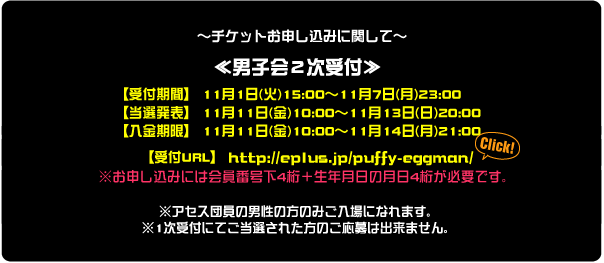 〜チケットお申し込みに関して〜 ≪1次受付≫ 【受付期間】 10月15日(土)15:00～10月23日(日)23:00 【当選発表】 10月28日(金)10:00～10月31日(月)20:00 【入金期限】 10月28日(金)10:00～11月1日(火)21:00  【受付URL】 http://eplus.jp/puffy-eggman/ ※お申し込みには会員番号下4桁＋生年月日の月日4桁が必要です。  ※1次受付にて当選され、入金の確認が取れず当選無効となった分や 定員に余裕が出た場合に限り、2次受付を行う予定です。 ※2次受付を行う場合は10月31日(月)に公式HPにてご案内致します！！