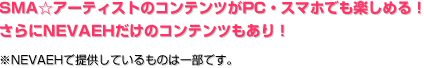 SMA☆アーティストのコンテンツがPC・スマホでも楽しめる！ さらにNEVAEHだけのコンテンツもあり！ ※NEVAEHで提供しているものは一部です。