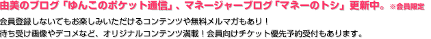 由美のブログ「ゆんこのポケット通信」、マネージャーブログ「マネーのトシ」更新中。※会員限定 会員登録しないでもお楽しみいただけるコンテンツや無料メルマガもあり！ 待ち受け画像やデコメなど、オリジナルコンテンツ満載！会員向けチケット優先予約受付もあります。 